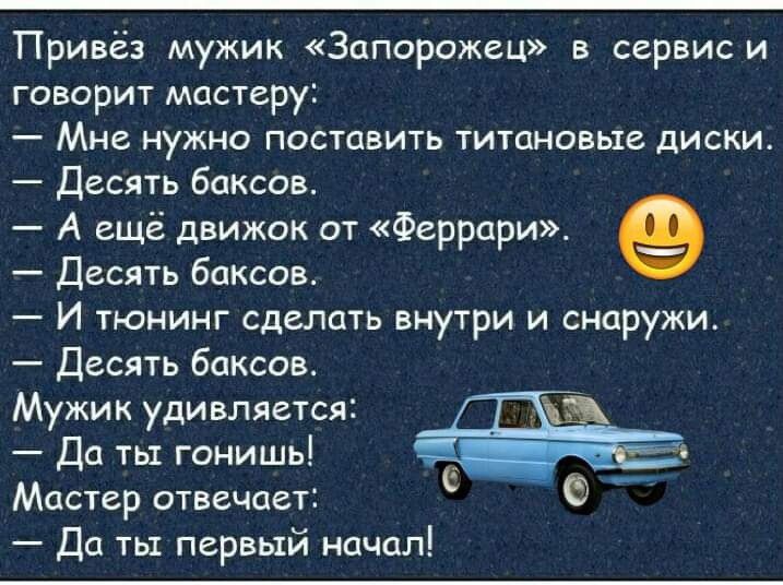 Привез мужик Запорожец в сервис и говорит мастеру Мне нужно поставить титановые диски Десять баксов А ещё движок от Феррари Десять баксов И тюнинг сделать виутри и снаружи Десять баксов Мужик удивляется Да ты гонишь Мастер отвечает Да ты первый начал