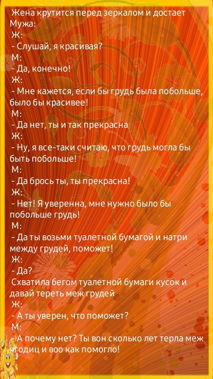 Жена кружится перед зеркалом и достает Мужа Ж Слушай я красивая М Да конечио Ж Мне кажется если бы грудь Была побольше было бы красивее М да нет ты и так прекрасно Ж _ Ну я всетаки считаю что грудь могла бы быть побольше М да брось ты прекрасна Ж Нет Я уверенна мне нужно было бы побольше грудь М Да возьми туалетной буматй и наши между грудей поможет Ж _ да Схватим ттт уапегной бумаги купит давай ч