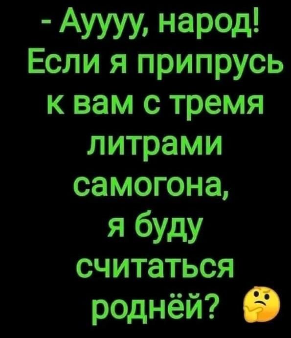 Ауууу народ Если я припрусь к вам с тремя литрами самогона я буду считаться роднёй О