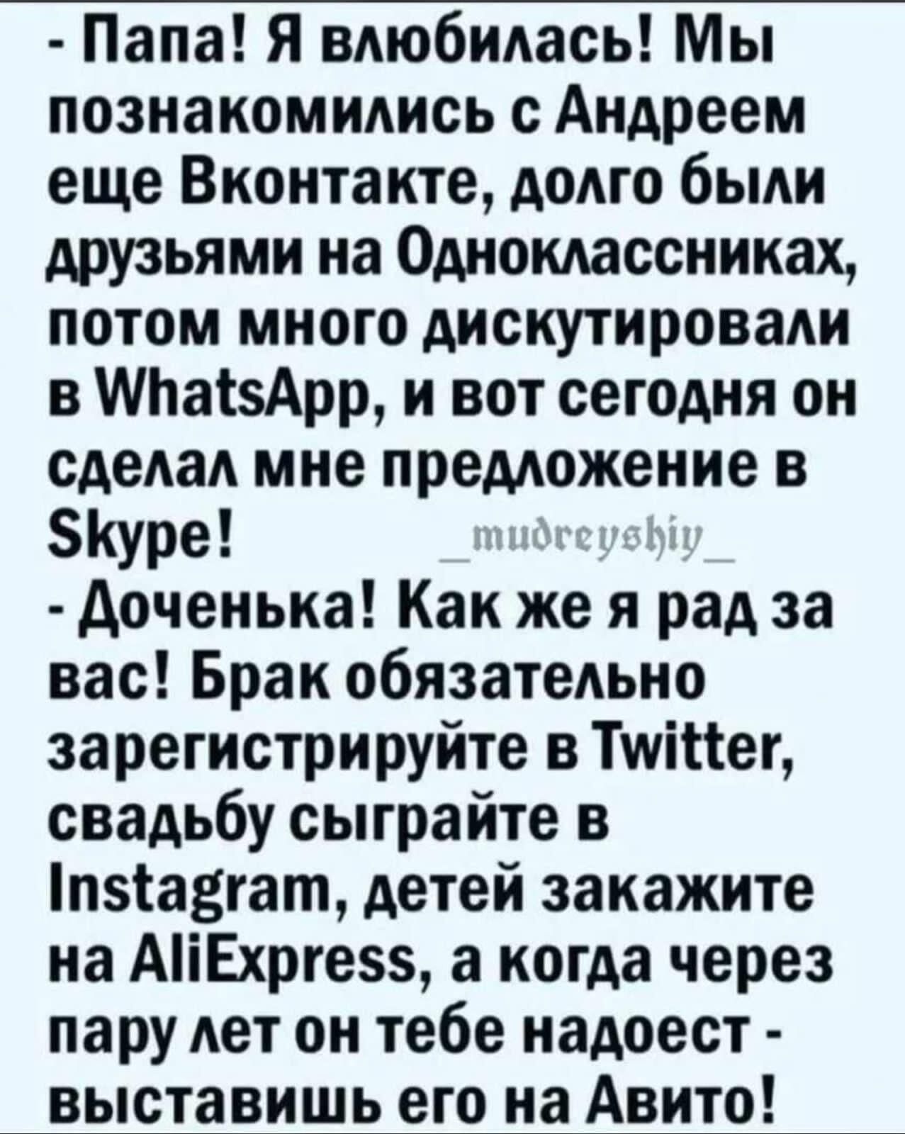 Папа Я влюбилась Мы познакомились с Андреем еще Вконтакте долго были друзьями на Одноклассниках потом много дискутировали в МтаізАрр и вот сегодня он сделал мне предложение в Куре доченька Как же я рад за вас Брак обязательно зарегистрируйте в Тштег свадьбу сыграйте в пзіа3гат детей закажите на АіЕхрге5 а когда через пару лет он тебе надоест выставишь его на Авито