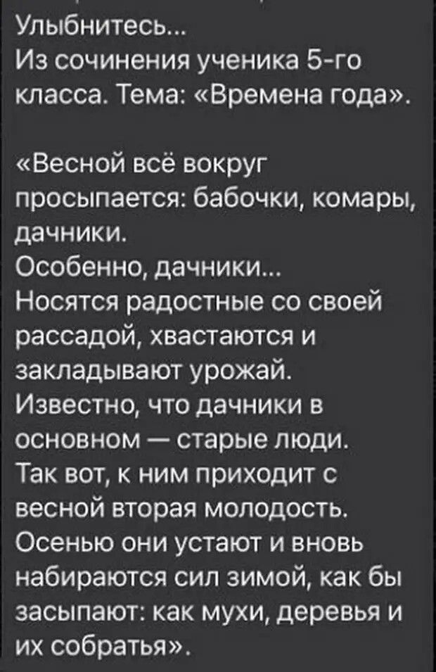 Улыбнитесь Из сочинения ученика 5 го класса Тема Времена года Весной всё вокруг просыпается бабочки комары дачники Особенно дачники Носятся радостные со своей рассадой хвастаются и закладывают урожай Известно что дачники в основном старые люди Так вот к ним приходит с весной вторая молодость Осенью они устают и вновь набираются сил зимой как бы засыпают как мухи деревья и их собратья