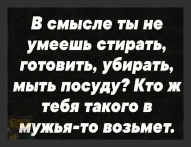 В смысле ты не умеешь стирать готовить убирать мыть посуду Кто ж тебя такого в мужья то возьмет