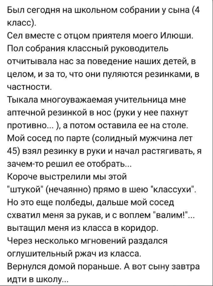 Был сегодня на школьном собрании у сына 4 класс Сеп вместе с отцом приятеля моего Илюши Пол собрания классный руководитель отчитывапа нас за поведение наших детей в целом и за точто они пупяются резинками в частности Тыкапа многоуважаемая учительница мне аптечной резинкой в нос руки у нее пахнут противно а потом оставила ее на столе Мой сосед по парте солидный мужчина лет 45 взял резинку в руки и 