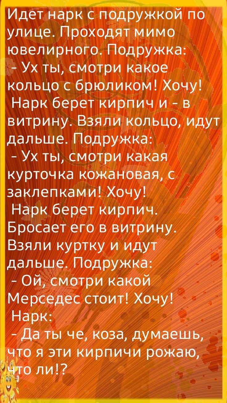 Идет нарк с подружкой по улице Проходят мимо ювелирного Подружка Ух ты смотри какое кольцо с брюликом Хочу Нарк берет кирпич и в витрину Взяли кольцо идут дальше Подружка Ух ты смотри какая курточка кожановая с заклепками Хочу Нарк берет кирпич Бросает его в витрину Взяли куртку и идут дальше Подружка Ой смотри какой Мерседес стоит Хочу Нарк Да ты че коза думаешь что я эти кирпичи рожаю