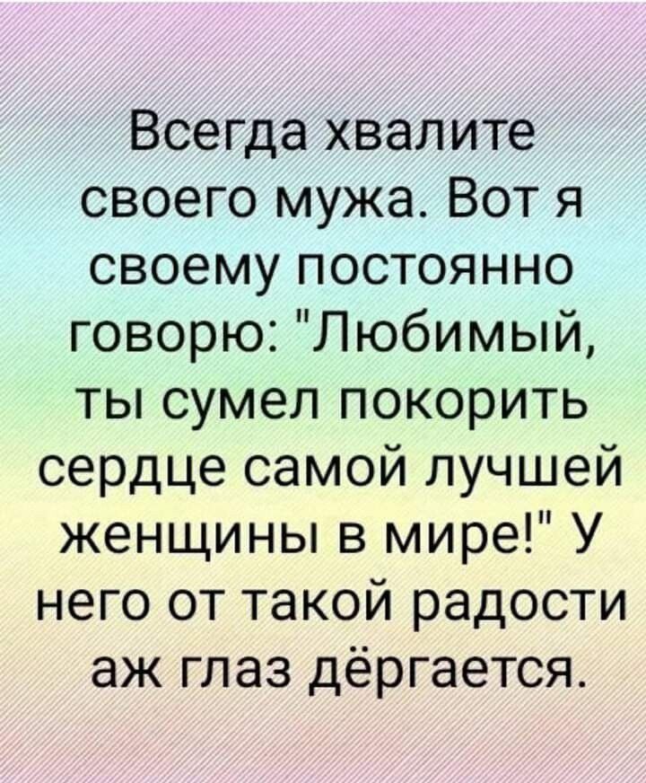 Всегда хвалите своего мужа Вот я своему постоянно говорю Любимый ты сумел покорить сердце самой лучшей женщины в мире У него от такой радости аж глаз дёргается