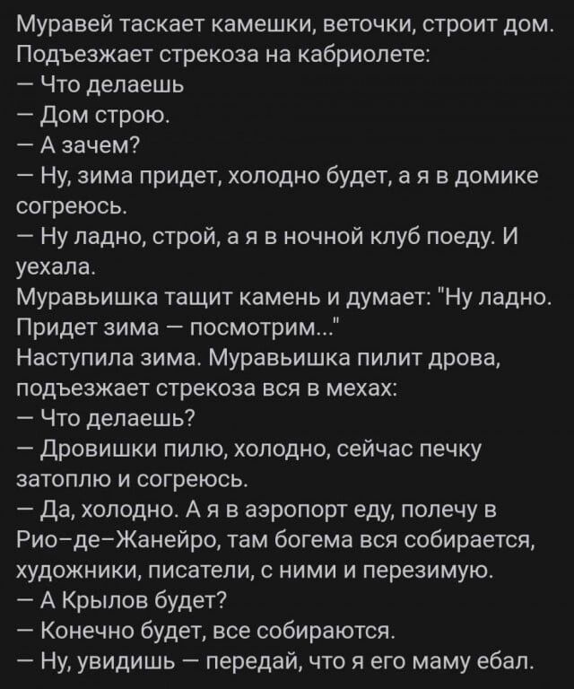 Муравей таскает камешки веточки строит дом Подъезжает стрекоза на кабриолете Что делаешь Дом строю А зачем Ну зима придет холодно будет а я в домике согреюсь Ну ладно строй а я в ночной клуб поеду И уехала Муравьишка тащит камень и думает Ну ладно Придет зима посмотрим Наступила зима Муравьишка пилит дрова подъезжает стрекоза вся в мехах _ Что делаешь Дровишки пилю холодно сейчас печку затоплю и с