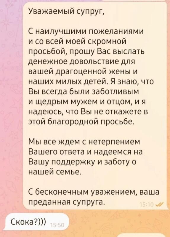 Уважаемый суп руп С НЗИЛУЧШИМИ ПОЖЕПЭНИЯМИ и со всей моей скромной просьбой прошу Вас выслать денежное довольствие для вашей драгоценной жены и наших милых детей Я знаю что Вы всегда были заботливым и щедрым мужем и отцом и я надеюсь что Вы не откажете в этой благородной просьбе Мы все ждем с нетерпением Вашего ответа и надеемся на Вашу поддержку и заботу о нашей семье С бесконечным уважением ваша