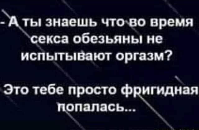 знаешь чтоео время ксе обезьяны не испытывают оргазм Это тебе просто фргидная цопапась