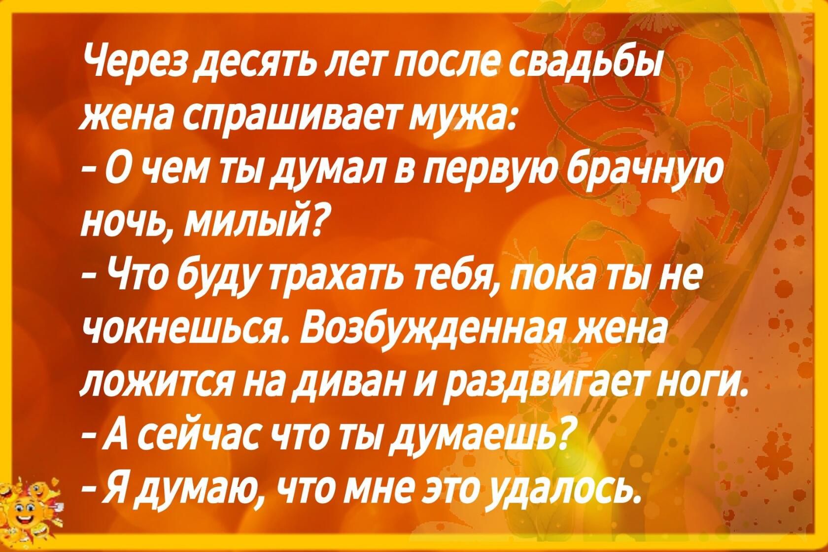 Через десять лет после свадьбы жена спрашивает мужа о чем ты думал в первую брачную ночь милый Что буду трахать тебя пока ты не чокнешься Вазбуящениая жена ложится на диван и раздвитит нот А сейчас что ты думаешь Я думаю что мне это удалось
