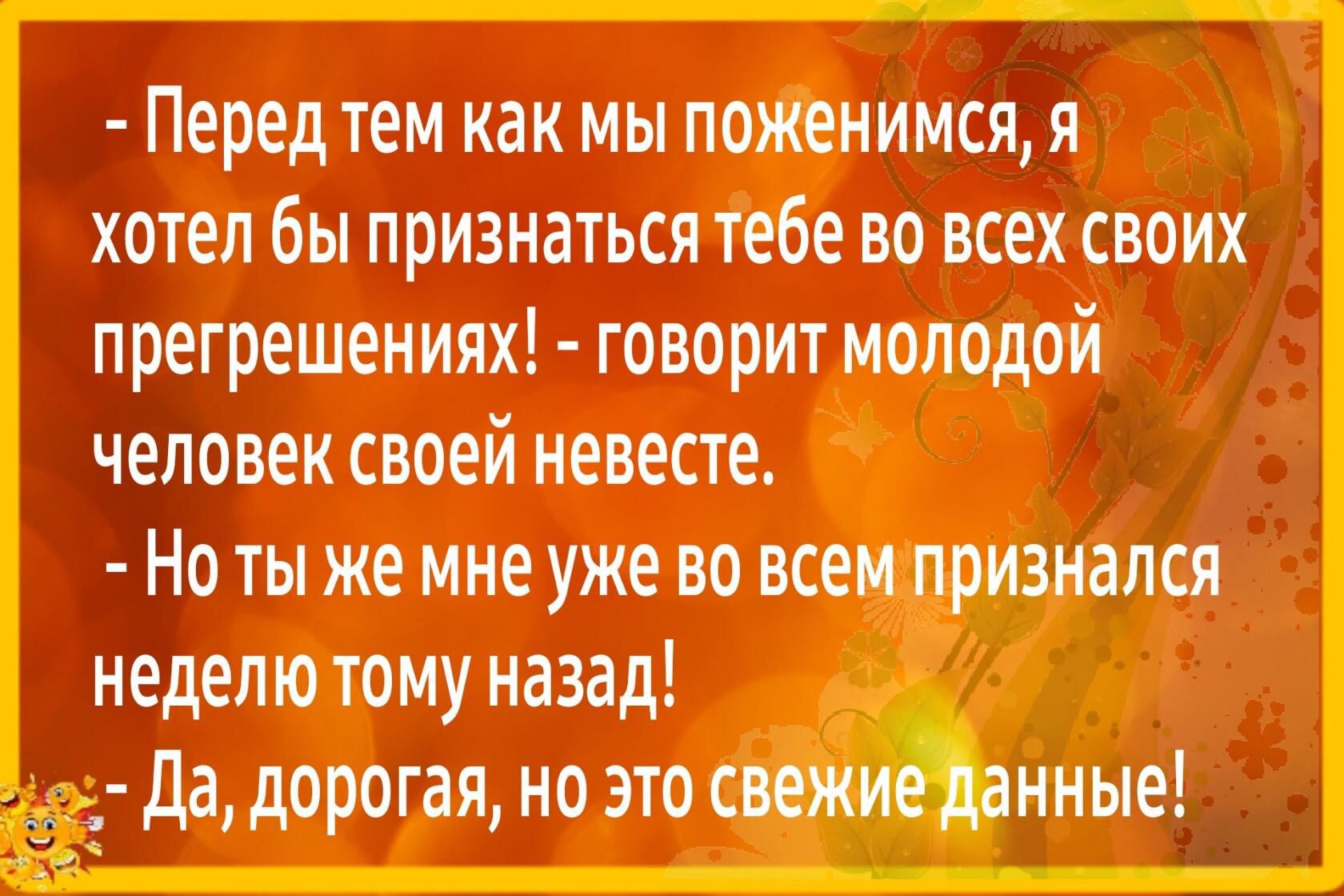Перед тем как мы поженимся я хотел бы признаться тебе во всех своих лрегрешеииях говорит молодой человек своей невесте Но ты же мне уже во всем признался неделю тому назад _ 2 да дорогая но это свежие донные