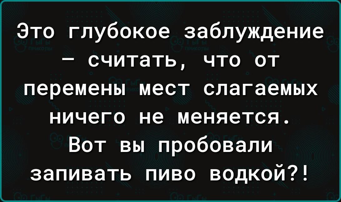 Это глубокое заблуждение считать что от перемены мест слагаемых ничего не меняется Вот вы пробовали запивать пиво водкой