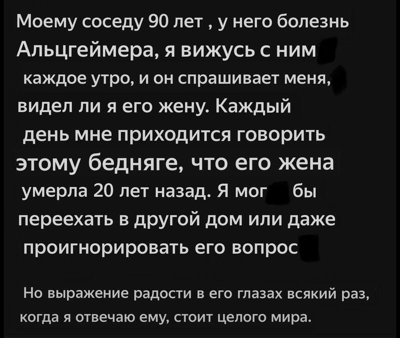 Моему соседу 90 лет у него болезнь Альцгеймера я вижусь с ним каждое УТРО И ОН Спрашивает МЕНЯ видел ли я его жену Каждый день мне приходится говорить ЭТОМУ бедняге ЧТО ЕГО жена умерла 20 лет назад Я мог бы переехать в другой дом или даже проигнорировать его вопрос На выражение радости в его глазах всякий раз когда я отвечаю ему стоит целого мира