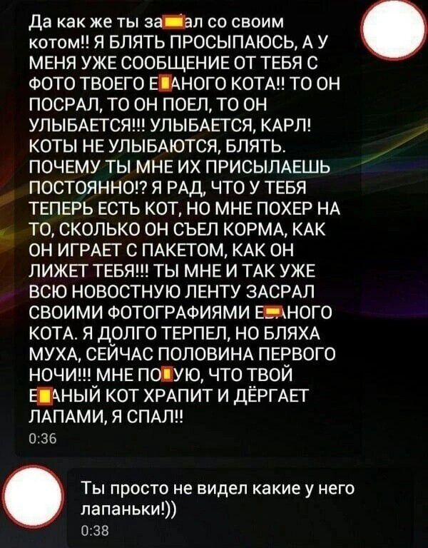 да как же ты а_п со своим котами Я БЛЯТЬ ПРОСЫПАЮСЬ А У МЕНЯ УЖЕ СООБЩЕНИЕ ОТ ТЕБЯ С ФОТО ТВОЕГО ШНОГО КОТАН ТО ОН ПОСРАЛ ТО ОН ПОЕП ТО ОН УЛЫБАЕТСЯ УЛЫБАЕТСЯ КАРЛ КОТЫ НЕ УЛЫБАЮТСЯ БЛЯТЬ ПОЧЕМУ ТЫ МНЕ ИХ ПРИСЫЛАЕШЬ ПОСТОЯННОП Я РАД ЧТО У ТЕБЯ ТЕПЕРЬ ЕСТЬ КОТ НО МНЕ ПОХЕР НА ТО СКОЛЬКО ОН СЬЕЛ КОРМА КАК ОН ИГРАЕТ С ПАКЕТОМ КАК ОН ЛИЖЁГ ТЕБЯ ТЫ МНЕ И ТАК УЖЕ ВСЮ НОВОСТНУЮ ЛЕНТУ ЗАСРАЛ СВОИМИ ФОТОГР