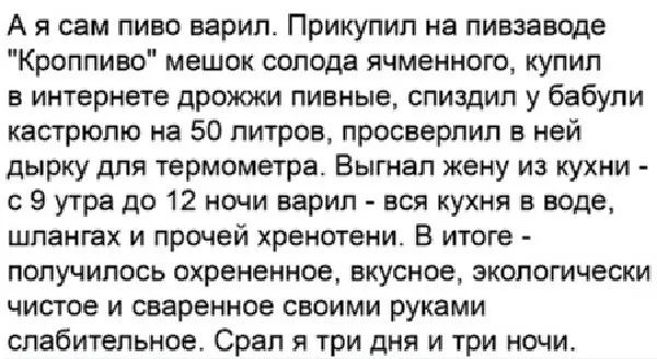 А я сам пиво варил Прикупип а пивзавще Крсппивс мешок солода ячменного купил в интернете дрожжи пивные спищип у бабули кастрюлю на 50 литров просверлил в ней дырку для термометра Выгнал жену из кухни с 9 утра до 12 ночи варил вся кухня в воде шпангах и прочей хренотеии В итоге получилось охрененное вкусное экологически чистое и сваренное своими руками спабитепьное Срап я три дня и три ночи