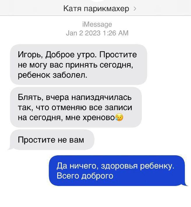 Катя парикмахер Игорь даброе утра Простите не могу вас принять сегодня ребенок заболел Бпять вчера напиэдячипась так что отменяю все записи на сегодня мне хреново Простите не вам Да ничего здоровья ребенку Всего доброго