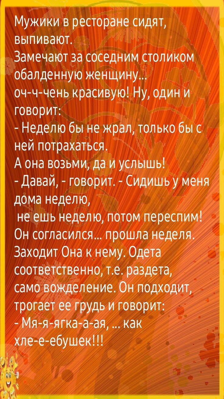 Мужики в ресторане сидят выпивают Замечают за соседним столиком обалденную женщину оч ч чень красивую Ну один и говорит Неделю бы не жрал только бы с ней потрахаться А она возьми да и услышь Давай говорит Сидишь у меня дома недел ю не ешь неделю потом переспим Он согласился прошла неделя Заходит Она к нему Одета соответственно те раздета само вожделение Он подходит трогает ее грудь и говорит Мяяяг