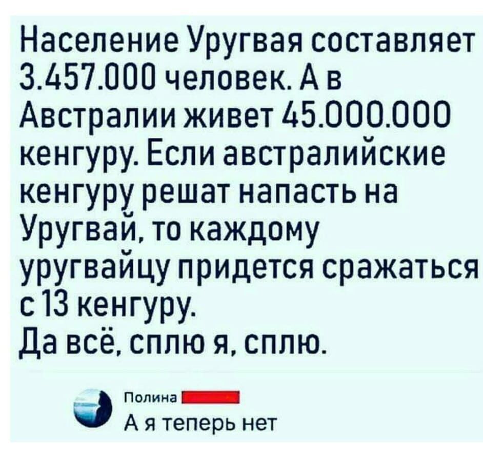 Население Уругвая составляет 3457000 человек А в Австралии живет 16000000 кенгуру Если австралийские кенгуру решат напасть на Уругвай то каждому уругвайцу придется сражаться с 13 кенгуру да всё сплю я сплю _ Пилинг А я теперь нет