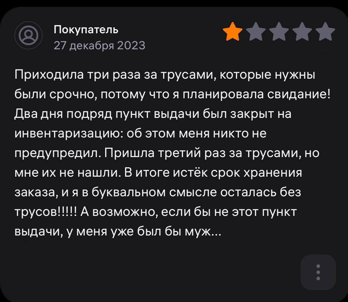 тг ть 27 декабря 2023 Приходила три раза за трусами которые нужны были срочно потому что я планировала свидание Два дня подряд пункт выдачи был закрыт на инвентаризацию об этом меня никто не предупредил Пришла третий раз за трусами но мне их не нашли в итоге истёк срок хранения заказа и я в буквальном смысле осталась без трусов 1 А возможно если бы не этот пункт выдачи у меня уже был бы муж