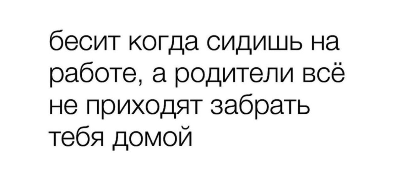 бесит когда сидишь на работе а родители всё не приходят забрать тебя домой