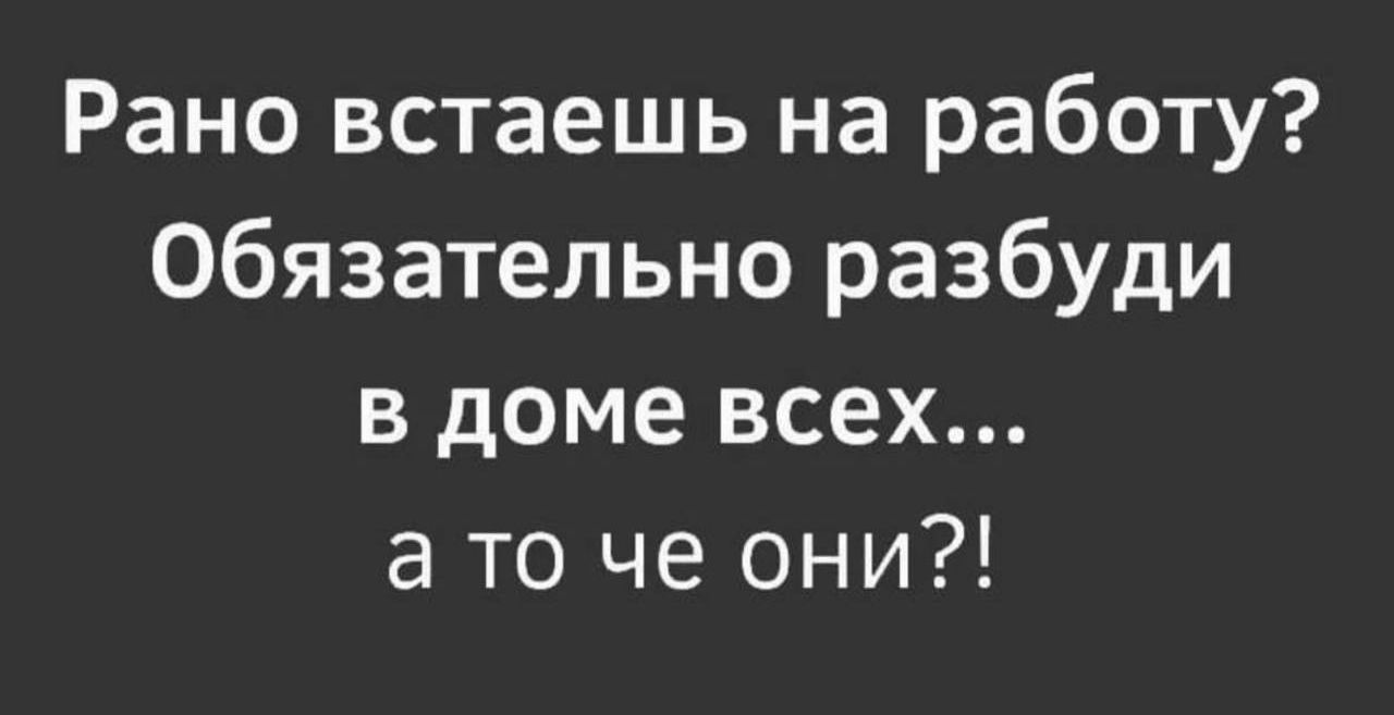 Рано встаешь на работу Обязательно разбуди в доме всех а то че они