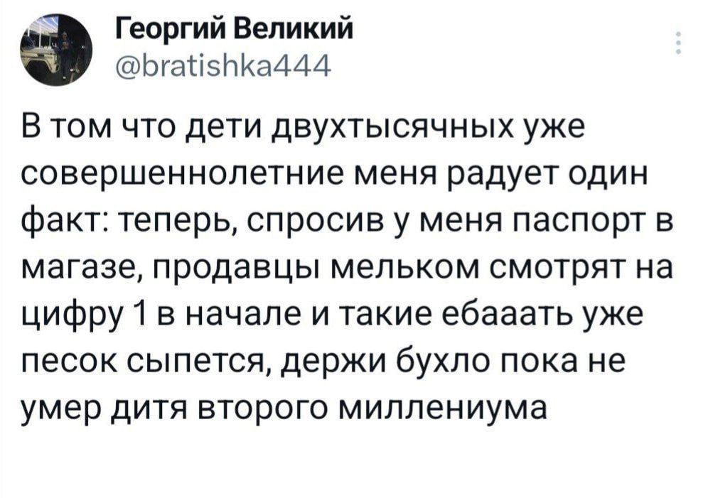 Георгий Великий Ьгаті5ЬКа4А4 В том что дети двухтысячных уже совершеннолетние меня радует один факт теперь спросив у меня паспорт в магазе продавцы мельком СМОТРЯТ на цифру 1 в начале и такие ебааать уже песок сыпется держи бухло пока не умер дитя второго миллениума