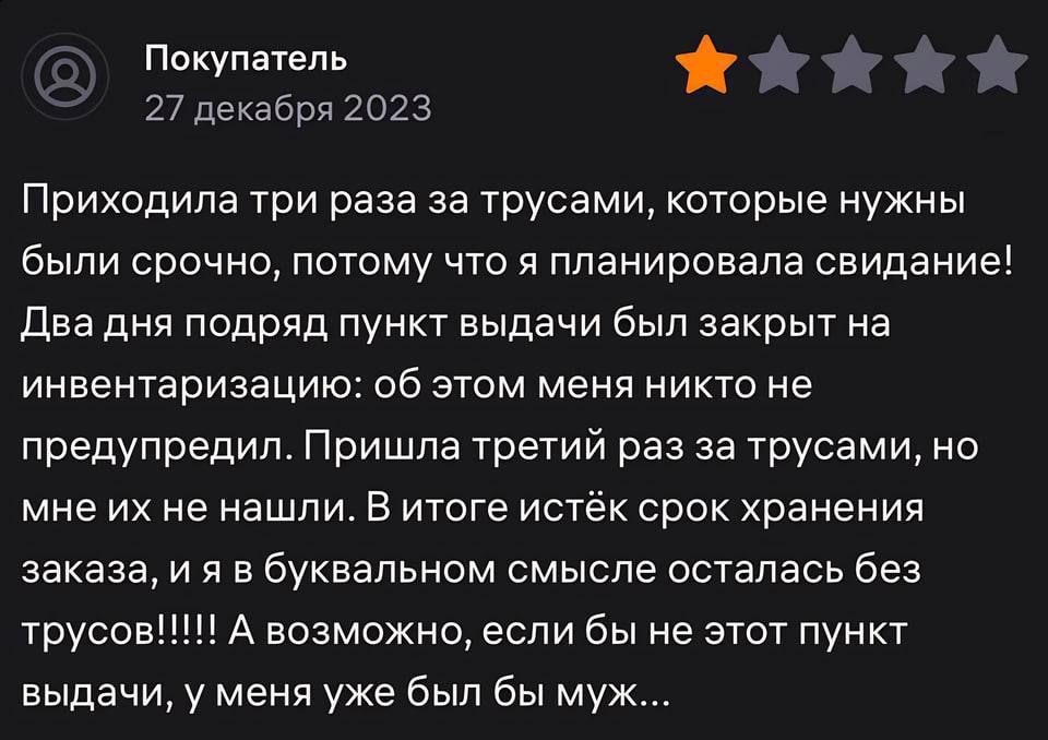 Покупатель Й 27 декабря 2023 Приходила три раза за трусами которые нужны были срочно потому что я планировала свидание Два дня подряд пункт выдачи был закрыт на инвентаризацию об этом меня никто не предупредил Пришла третий раз за трусами но мне их не нашли в итоге истёк срок хранения заказа и я в буквальном смысле осталась без трусов А возможно если бы не этот пункт выдачи у меня уже был бы муж