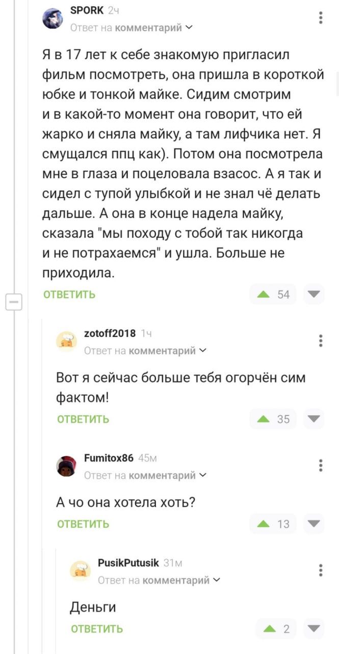 зропк Аеишрии ч Я в 17 лет себе знакомую пригласил Фильм посмотреть она пришла в короткой юбке и тоикой майке Сидим смотрим и в какойто момент она говорит что ей жарко и сняла майку а там лифчика нет Я смущался ппц как Потом она посмотрела мне в глаза и поцеловала взасос А я так и сидел с тупой улыбкой и не знал чё делать дальше А она в конце надела майку сказала мы походу тобой так никогда и не п