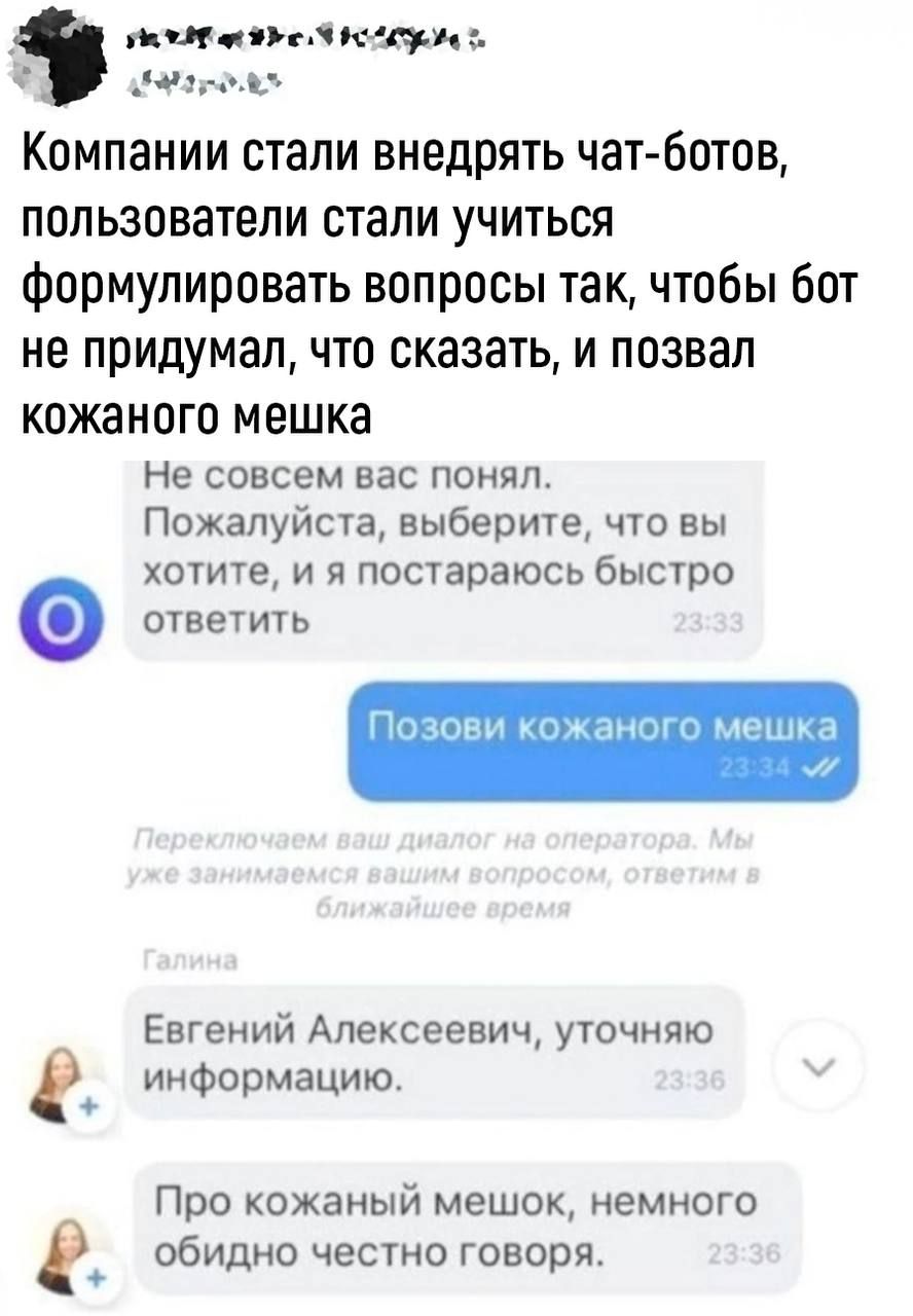 ы мим инди мии Компании стали внедрять чат ботов пользователи стали учиться Формулировать вопросы так чтобы бот не придумал что сказать и позвал КОЖЗНПГО МЕШКЗ Не совсем нас понял Пожалуйста выберите что вы хотите и я постараюсьбыстро ответить Евгений Алексеевич уточняю информацию Про кожаный мешок немного обидно честно говоря