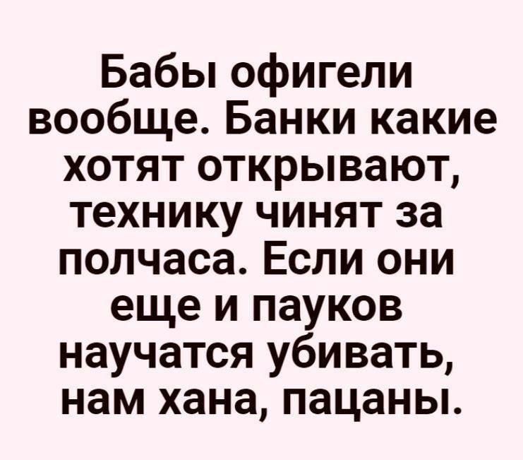 Бабы офигели вообще Банки какие хотят открывают технику чинят за полчаса Если они еще и пауков научатся убивать нам хана пацаны