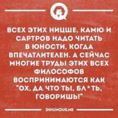 ВСЕХ ЗТИХ НИЦШЕ КАИЮ и САРТРОВ НАДО ЧИТАТЬ оВ ЮНОСТИ КОГМ ПЧАТАИТ ЕЛЕН А СЕИЧАС МНОГИЕ ТРУДЫ ЭТИХ спх ФИЛОСОФОВ ОСПРИНИМАЮТСЯ КАК ОХ АА ЧТО ТЫ БЛ ТЬ ГОВОРИШЬ