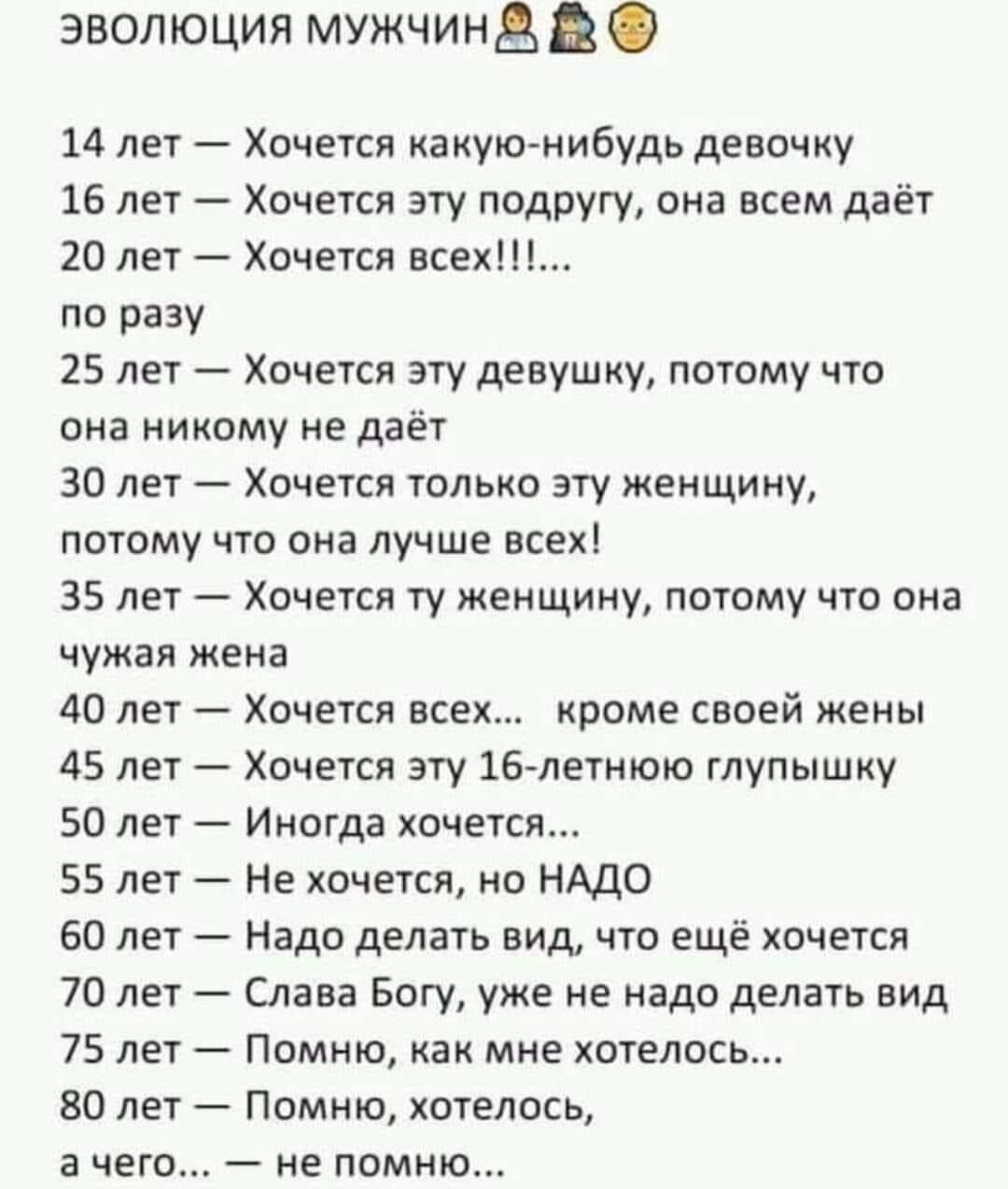 ЭВОЛЮЦИЯ МмУЖЧИН В 14 лет Хочется какую нибудь девочку 16 лет Хочется эту подругу она всем даёт 20 лет Хочется всех по разу 25 лет Хочется эту девушку потому что она никому не даёт 30 лет Хочется только эту женщину потому что она лучше всех 35 лет Хочется ту женщину потому что она чужая жена 40 лет Хочется всех кроме своей жены 45 лет Хочется эту 1