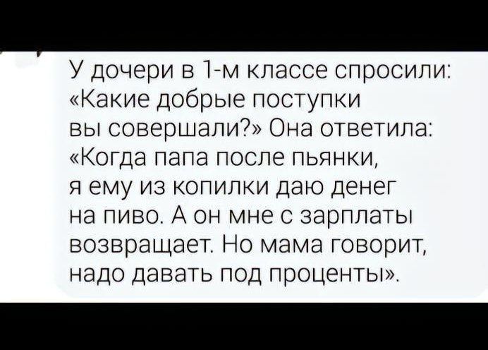 У дочери в 1 м классе спросили Какие добрые поступки вы совершали Она ответила КОГДЭ папа после пьянки я ему из копилки даю денег на пиво А он мне с зарплаты возвращает Но мама говорит надо давать под проценты