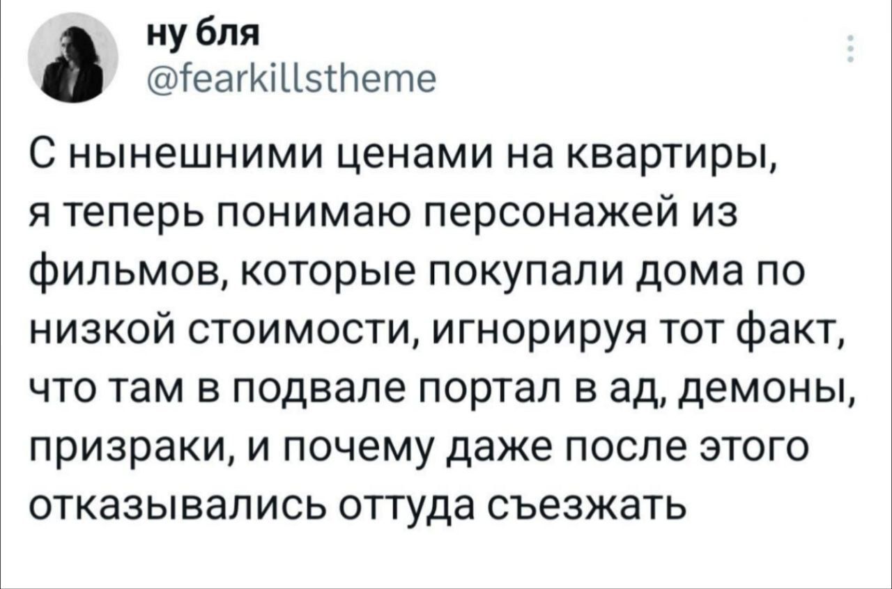 ну бля еайиЦ5Пете С нынешними ценами на квартиры я теперь понимаю персонажей из фильмов которые покупали дома по низкой стоимости игнорируя тот факт что там в подвале портал в ад демоны призраки и почему даже после этого отказывались оттуда съезжать