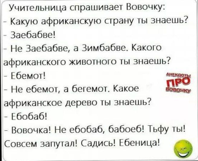 Учительница спрашивает Вовочку Какую африканскую страну ты знаешь Заебабве 7 Не Заебабве а Зимбабве Какого африканского животного ты знаешь Ебемот Не ебемот а бегемот Какое Е африканское дерево ты знаешь Ебобаб Вовочка Не ебобаб бабоеб Тьфу ты Совсем запутал Садись Ебеница 9