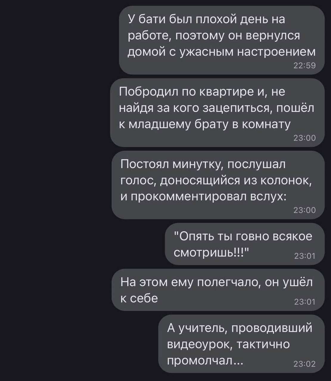 У бати был плохой день на работе поэтому он вернулся домой с ужасным настроением 2259 Побродил по квартире и не найдя за кого зацепиться пошёл к младшему брату в комнату 2300 Постоял минутку послушал голос доносящийся из колонок и прокомментировал вслух 2300 Опять ты говно всякое смотришь 2301 На этом ему полегчало он ушёл ксебе л Ауучитель проводи