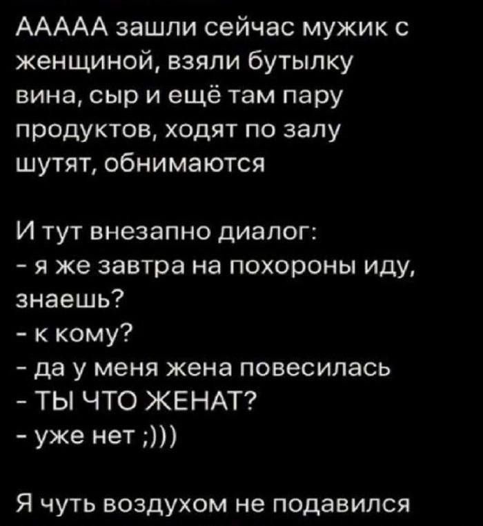 ААААА зашли сейчас мужик с женщиной взяли бутылку вина сыр и ещё там пару продуктов ходят по залу шутят обнимаются и тут внезапно диалог я же завтра на похороны иду знаешь ккому да у меня жена повесилась ТЫ ЧТО ЖЕНАТ уже нет Я чуть воздухом не подавился