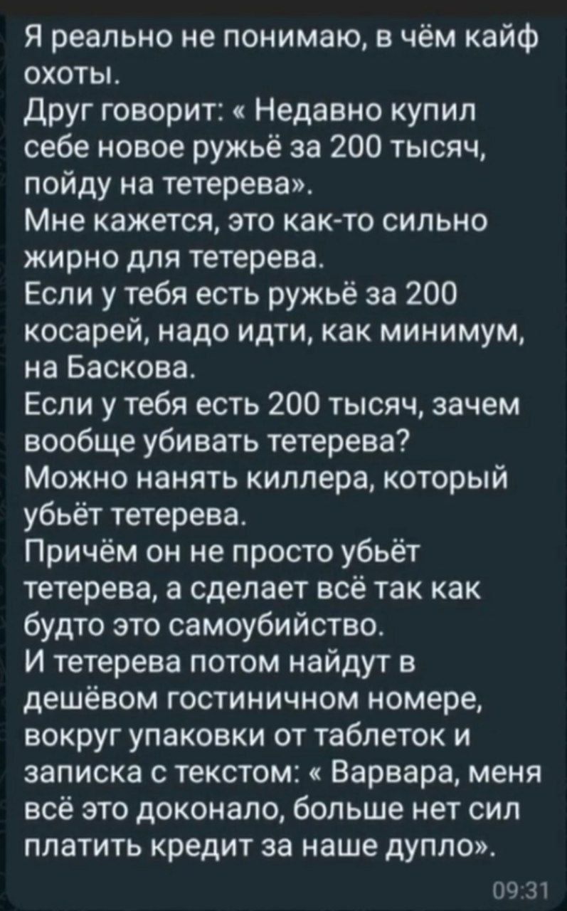 Я реально не понимаю в чём кайф охоты Друг говорит Недавно купил себе новое ружьё за 200 тысяч пойду на тетерева Мне кажется это как то сильно жирно для тетерева Если у тебя есть ружьё за 200 косарей надо идти как минимум на Баскова Если у тебя есть 200 тысяч зачем вообще убивать тетерева Можно нанять киллера который убьёт тетерева Причём он не про