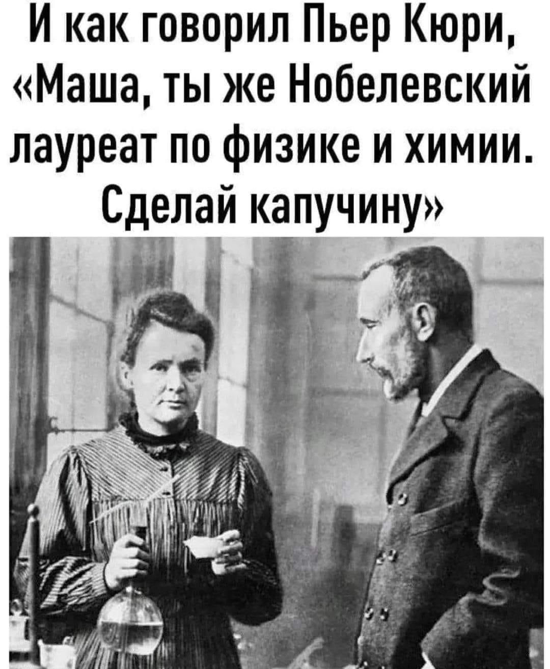 И как говорил Пьер Кюри Маша ты же Нобелевский лауреат по физике и химии Сделаи капучину