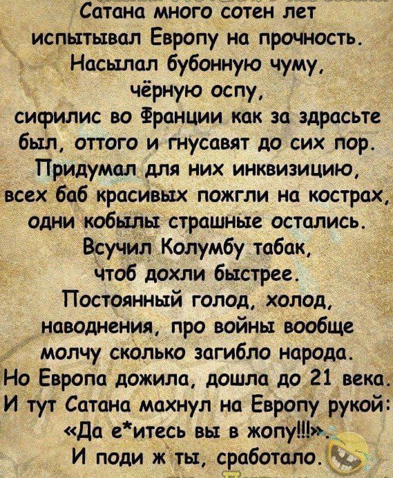 Сатана много сотен лет испытывал Европу на прочность Насьхлал бубонную чуму чёрную оспу сифилис во Франции как за здрасьте был оттого ингнусавят до сих пор Придумал для них инквизицию всех баб красивых пожгли на кострах одни кобылы страшные остались Всучил Колумбу табак чтоб дохли быстрее Постоянный голод холод наводнения про войны вообще молчу ско