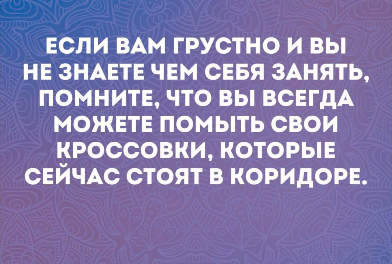 ЕСЛИ ВАМ ГРУСТНО И ВЫ НЕ ЗНАЕТЕ ЧЕМ СЕБЯ ЗАНЯТЬ ПОМНИТЕ ЧТО ВЫ ВСЕГДА МОЖЕТЕ ПОМЫТЬ СВОИ КРОССОВКИ КОТОРЫЕ СЕЙЧАС СТОЯТ В КОРИДОРЕ