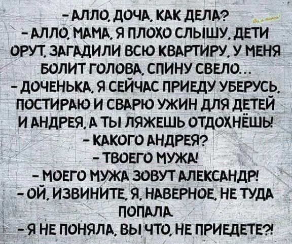 АЛЛО ДОЧА КАК ДЕЛА АЛЛО МАМА Я ПЛОХО СЛЫШУ ДЕТИ ОРУТ ЗАГАДИЛИ ВСЮ КВАРТИРУ У МЕНЯ БОЛИТ ГОЛОВА СПИНУ СВЕЛО ДОЧЕНЬКА Я СЕЙЧАС ПРИЕДУ УБЕРУСЬ ПОСТИРАЮ И СВАРЮ УЖИН ДЛЯ ДЕТЕЙ И АНДРЕЯ А ТЫ ЛЯЖЕШЬ ОТДОХНЁШЫ КАКОГО АНДРЕЯ ТВОЕГО МУЖА МОЕГО МУЖА ЗОВУТ АЛЕКСАНДР ОЙ ИЗВИНИТЕ Я НАВЕРНОЕ НЕ ТУДА ПОПАЛА Я НЕПОНЯЛА ВЫ ЧТО НЕ ПРИЕДЕТЕ