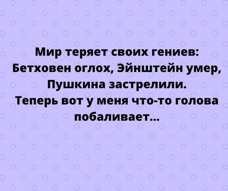 Мир теряет своих гениев Бетховен оглох Эйнштейн умер Пушкина застрелили Теперь вот у меня что то голова побаливает