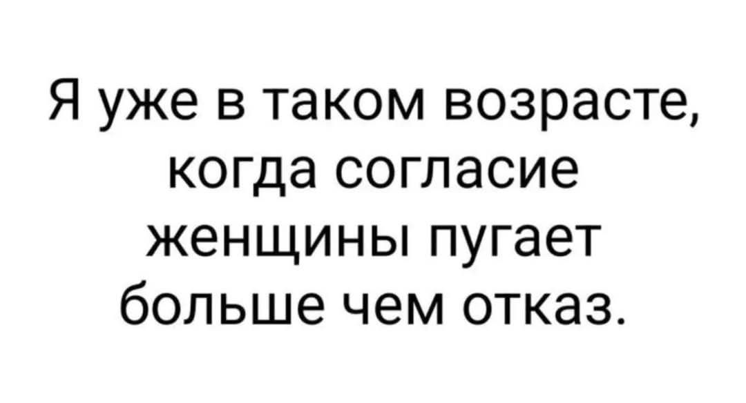 Я уже в таком возрасте когда согласие женщины пугает больше чем отказ