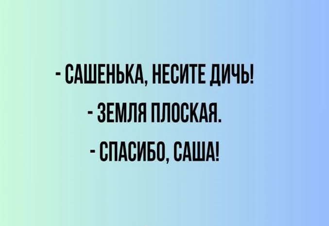 САШЕНЬКА НЕСИТЕ ДИЧЬ ЗЕМЛЯ ПЛОСКАЯ СПАСИБО САША