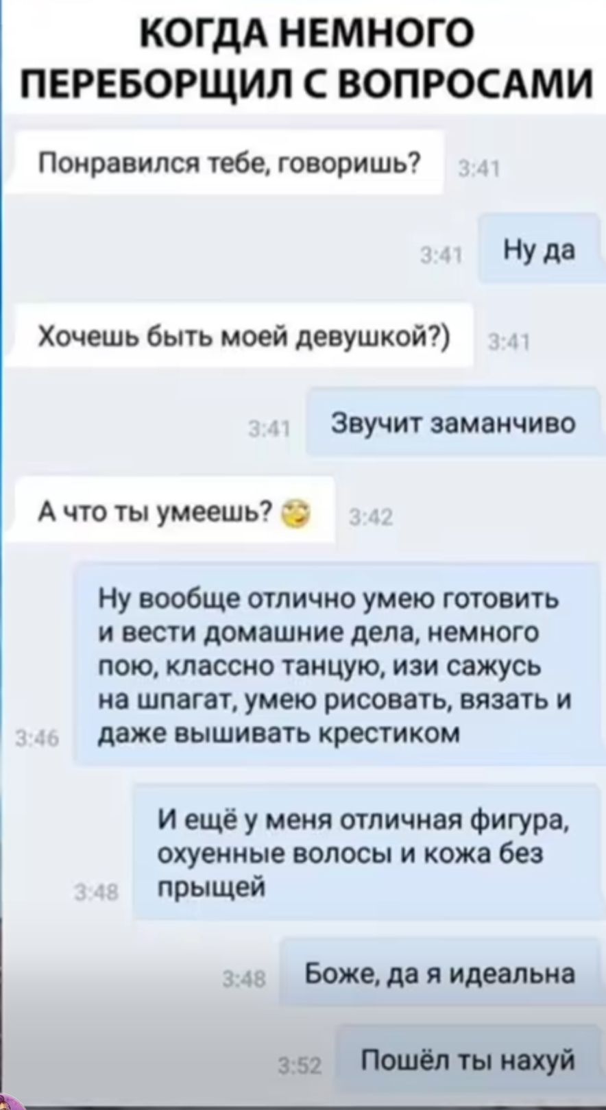 КОГДА НЕМНОГО ПЕРЕБОРЩИЛ С ВОПРОСАМИ
Понравился тебе, говоришь?
Ну да
Хочешь быть моей девушкой?)
Звучит заманчиво
А что ты умеешь? 
Ну вообще отлично умею готовить и вести домашние дела, немного пою, классно танцую, изи сажусь на шпагат, умею рисовать, вязать и даже вышивать крестиком
И ещё у меня отличная фигура, охуенные волосы и кожа без прыщей
Боже, да я идеальна
Пошёл ты нахуй