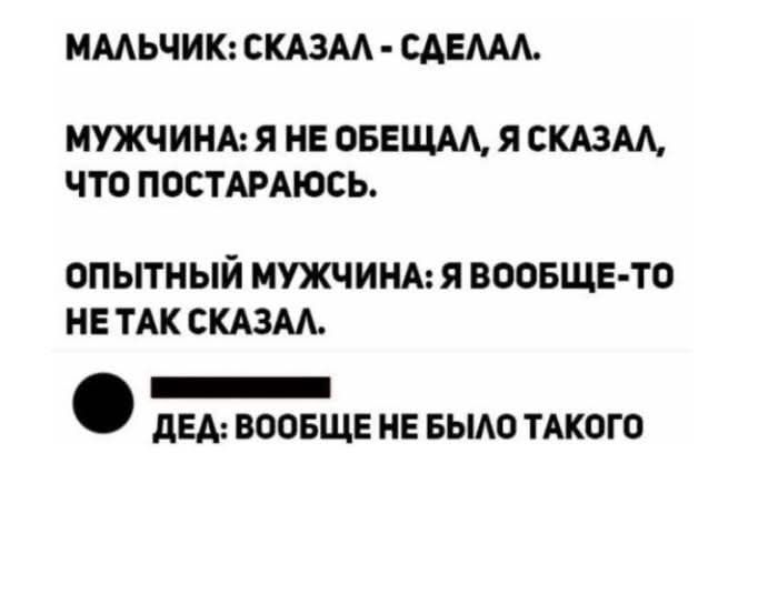 МАЛЬЧИК: СКАЗАЛ - СДЕЛАЛ.
МУЖЧИНА: Я НЕ ОБЕЩАЛ, Я СКАЗАЛ, ЧТО ПОСТАРАЮСЬ.
ОПЫТНЫЙ МУЖЧИНА: Я ВООБЩЕ-ТО НЕ ТАК СКАЗАЛ.
ДЕЯ: ВООБЩЕ НЕ БЫЛО ТАКОГО.