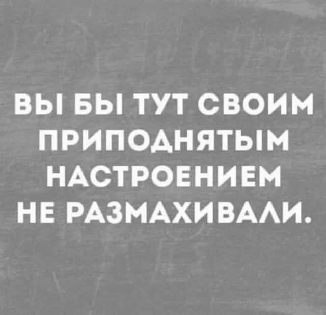 ВЫ БЫ ТУТ СВОИМ ПРИПОДНЯТЫМ НАСТРОЕНИЕМ НЕ РАЗМАХИВАЛИ.