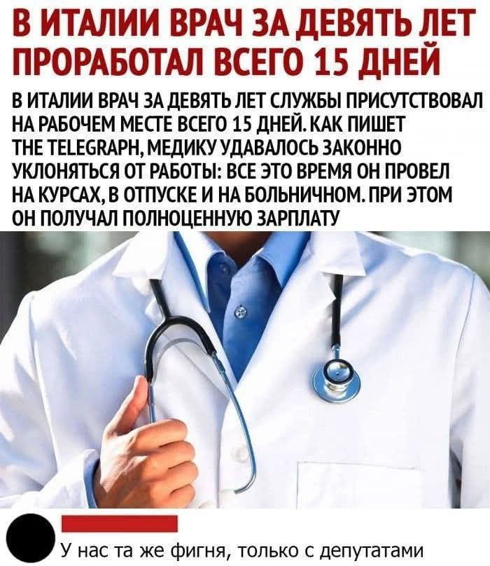 В ИТАЛИИ ВРАЧ ЗА ДЕВЯТЬ ЛЕТ ПРОРАБОТАЛ ВСЕГО 15 ДНЕЙ
В ИТАЛИИ ВРАЧ ЗА ДЕВЯТЬ ЛЕТ СЛУЖБЫ ПРИСУТСТВОВАЛ НА РАБОЧЕМ МЕСТЕ ВСЕГО 15 ДНЕЙ. КАК ПИШЕТ THE TELEGRAPH, МЕДИКУ УДАВАЛОСЬ ЗАКОННО УКЛОНЯТЬСЯ ОТ РАБОТЫ: ВСЕ ЭТО ВРЕМЯ ОН ПРОВЕЛ НА КУРСАХ, В ОТПУСКЕ И НА БОЛЬНИЧНОМ. ПРИ ЭТОМ ОН ПОЛУЧАЛ ПОЛНОЦЕННУЮ ЗАРПЛАТУ
У нас та же фигня, только с депутатами