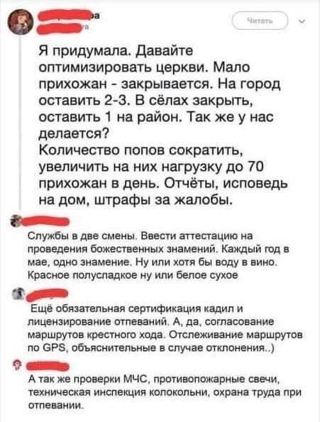 Я придумала. Давайте оптимизировать церкви. Мало приходов - закрывается. На город оставить 2-3. В селах закрыть, оставить 1 на район. Так же у нас делается? Количество попов сократить, увеличить на них нагрузку до 70 приходов в день. Отчёты, исповедь на дом, штрафы за жалобы.

Службы в две смены. Ввести аттестацию на проведение божественных знамений. Каждый год вино, одно значение. Ну или хоть воду в вино. Красное полусладкое на или белое сухое.

Ещё обязательная сертификация кадид и лицензирование ответвлений. А, да, согласование маршрутов приходов. Отслеживание маршрутов по GPS, обследование...)