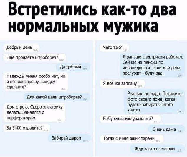 Встретились как-то два нормальных мужика

Добрый день
Еще продаете штроборез?
Да добрый

Надежды умений особо нет, но я тоже не спец. Сколько сделаете?
Для какой цели штроборез? 
Чего так?
Я раньше электриком работал. Сейчас на пенсии по инвалидности. Если для дела просунут - буду рад.

Я везде заплачу

Дом строю. Скоро электрику делать. Заманался с перфоратором.

За 3400 отдадите?

Забирай даром

Реально, не надо. Покажите фото своего дома, когда будете забирать. Этого хватит.

Рыбу сушеную уважаете?

Очень даже

Тогда у меня ящик тары

Жду завтра вечером